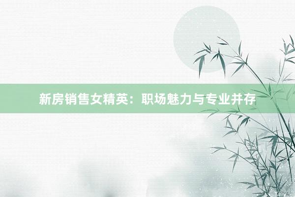 新房销售女精英：职场魅力与专业并存